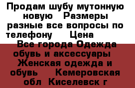 Продам шубу мутонную новую . Размеры разные,все вопросы по телефону.  › Цена ­ 10 000 - Все города Одежда, обувь и аксессуары » Женская одежда и обувь   . Кемеровская обл.,Киселевск г.